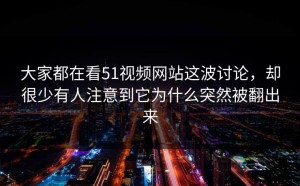 大家都在看51视频网站这波讨论，却很少有人注意到它为什么突然被翻出来